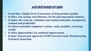 Advantages of qbd
• It provides a higher level of assurance of drug product quality.
• It offers cost savings and efficiency for the pharmaceutical industry.
• It makes the scale-up, validation and commercialization transparent,
rational and predictable
• It reduces potential compliance actions, costly penalties, and drug
recalls.
• It offers opportunities for continual improvement.
• It more focused post approval CGMP (Current Good Manufacturing
Practices) inspection
 