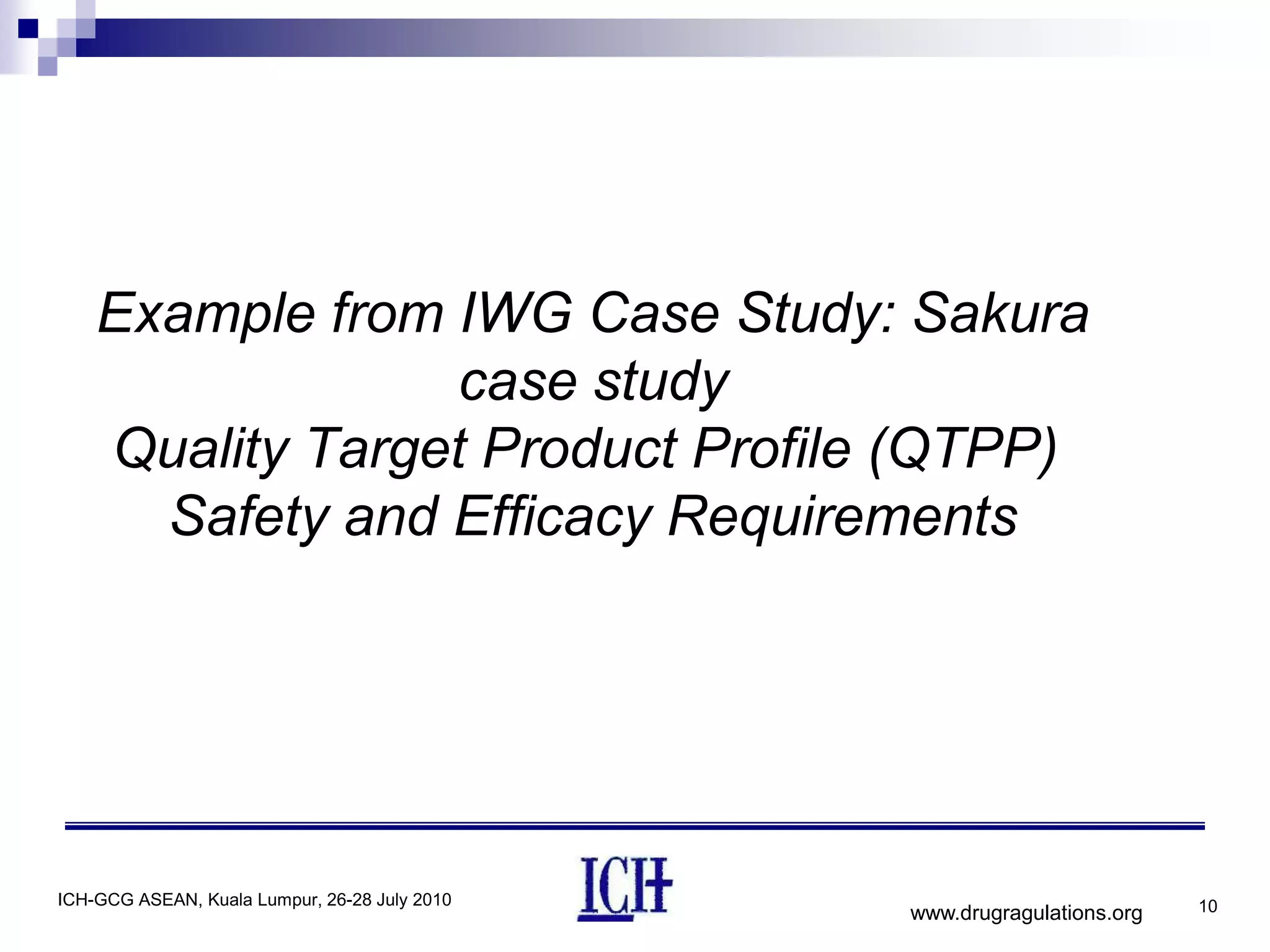 Example from IWG Case Study: Sakura
                 case study
    Quality Target Product Profile (QTPP)
      Safety and Efficacy Requirements




ICH-GCG ASEAN, Kuala Lumpur, 26-28 July 2010                             10
                                               www.drugragulations.org
 