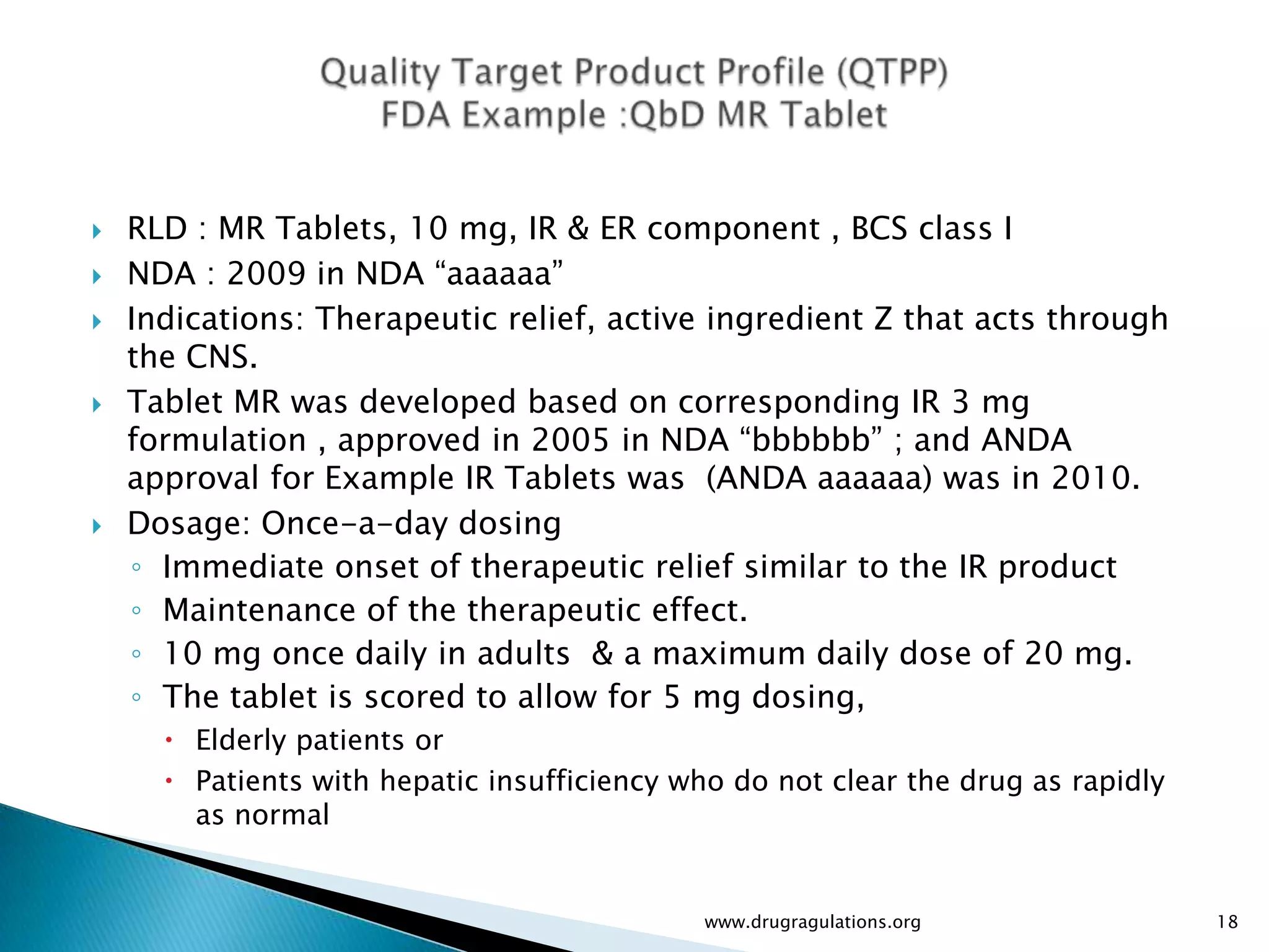    RLD : MR Tablets, 10 mg, IR & ER component , BCS class I
   NDA : 2009 in NDA “aaaaaa”
   Indications: Therapeutic relief, active ingredient Z that acts through
    the CNS.
   Tablet MR was developed based on corresponding IR 3 mg
    formulation , approved in 2005 in NDA “bbbbbb” ; and ANDA
    approval for Example IR Tablets was (ANDA aaaaaa) was in 2010.
   Dosage: Once-a-day dosing
    ◦ Immediate onset of therapeutic relief similar to the IR product
    ◦ Maintenance of the therapeutic effect.
    ◦ 10 mg once daily in adults & a maximum daily dose of 20 mg.
    ◦ The tablet is scored to allow for 5 mg dosing,
       Elderly patients or
       Patients with hepatic insufficiency who do not clear the drug as rapidly
        as normal


                                             www.drugragulations.org               18
 