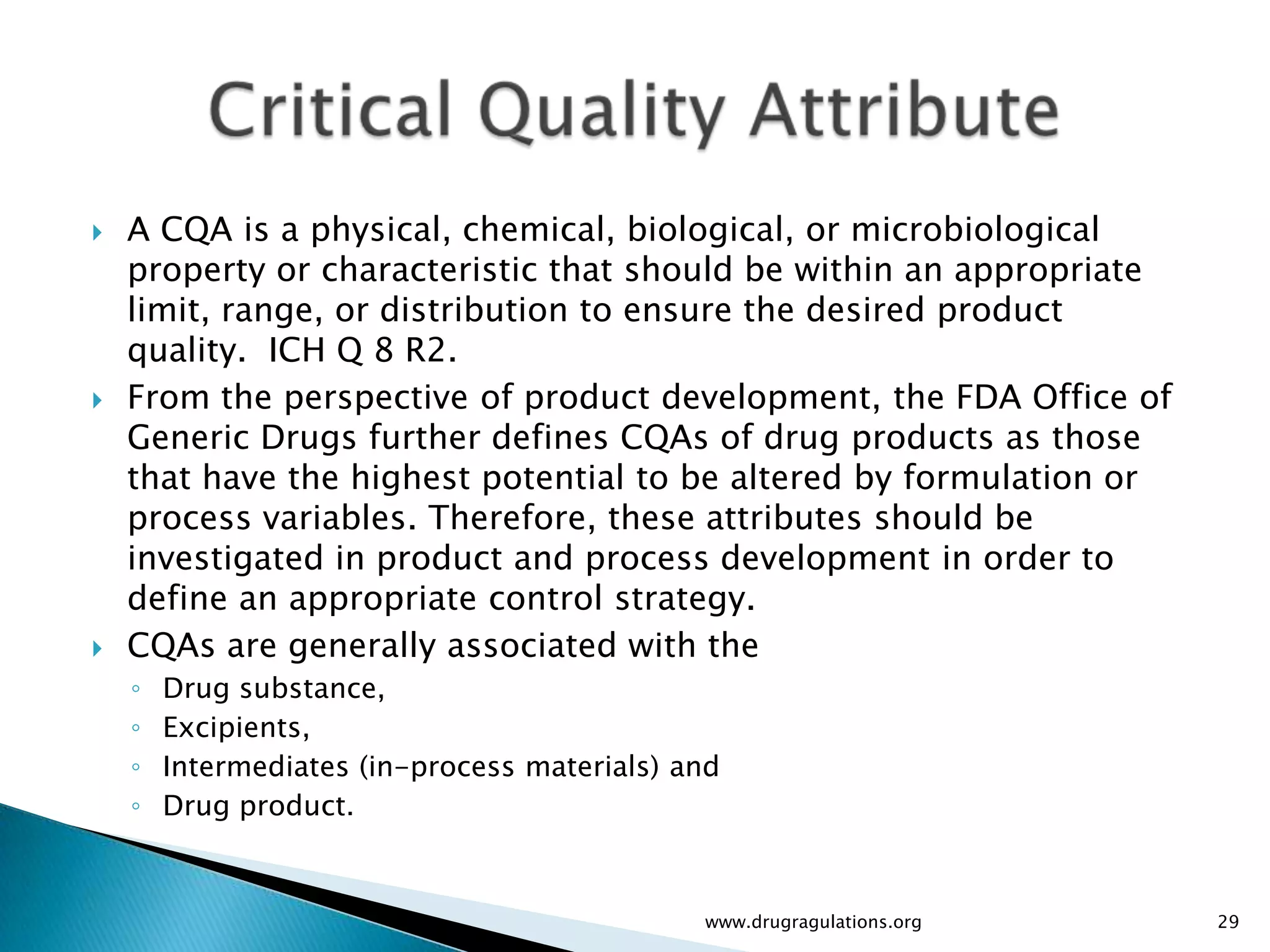    A CQA is a physical, chemical, biological, or microbiological
    property or characteristic that should be within an appropriate
    limit, range, or distribution to ensure the desired product
    quality. ICH Q 8 R2.
   From the perspective of product development, the FDA Office of
    Generic Drugs further defines CQAs of drug products as those
    that have the highest potential to be altered by formulation or
    process variables. Therefore, these attributes should be
    investigated in product and process development in order to
    define an appropriate control strategy.
   CQAs are generally associated with the
    ◦   Drug substance,
    ◦   Excipients,
    ◦   Intermediates (in-process materials) and
    ◦   Drug product.



                                              www.drugragulations.org   29
 