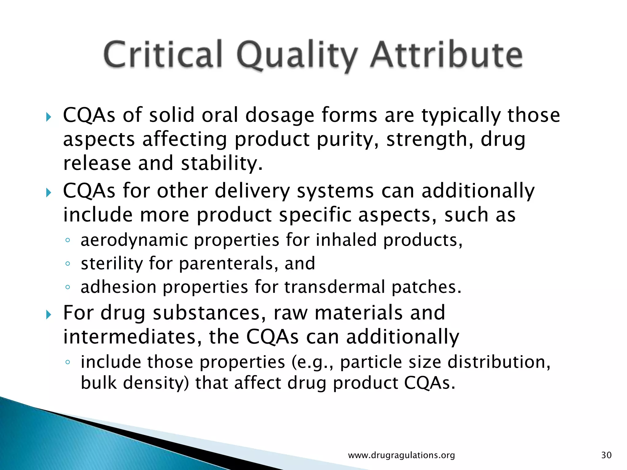    CQAs of solid oral dosage forms are typically those
    aspects affecting product purity, strength, drug
    release and stability.
   CQAs for other delivery systems can additionally
    include more product specific aspects, such as
    ◦ aerodynamic properties for inhaled products,
    ◦ sterility for parenterals, and
    ◦ adhesion properties for transdermal patches.
   For drug substances, raw materials and
    intermediates, the CQAs can additionally
    ◦ include those properties (e.g., particle size distribution,
      bulk density) that affect drug product CQAs.


                                       www.drugragulations.org      30
 