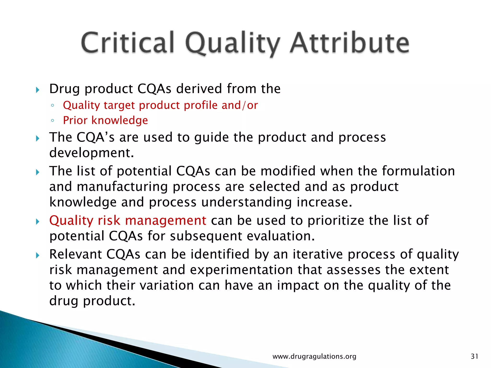    Drug product CQAs derived from the
    ◦ Quality target product profile and/or
    ◦ Prior knowledge
   The CQA’s are used to guide the product and process
    development.
   The list of potential CQAs can be modified when the formulation
    and manufacturing process are selected and as product
    knowledge and process understanding increase.
   Quality risk management can be used to prioritize the list of
    potential CQAs for subsequent evaluation.
   Relevant CQAs can be identified by an iterative process of quality
    risk management and experimentation that assesses the extent
    to which their variation can have an impact on the quality of the
    drug product.



                                              www.drugragulations.org    31
 