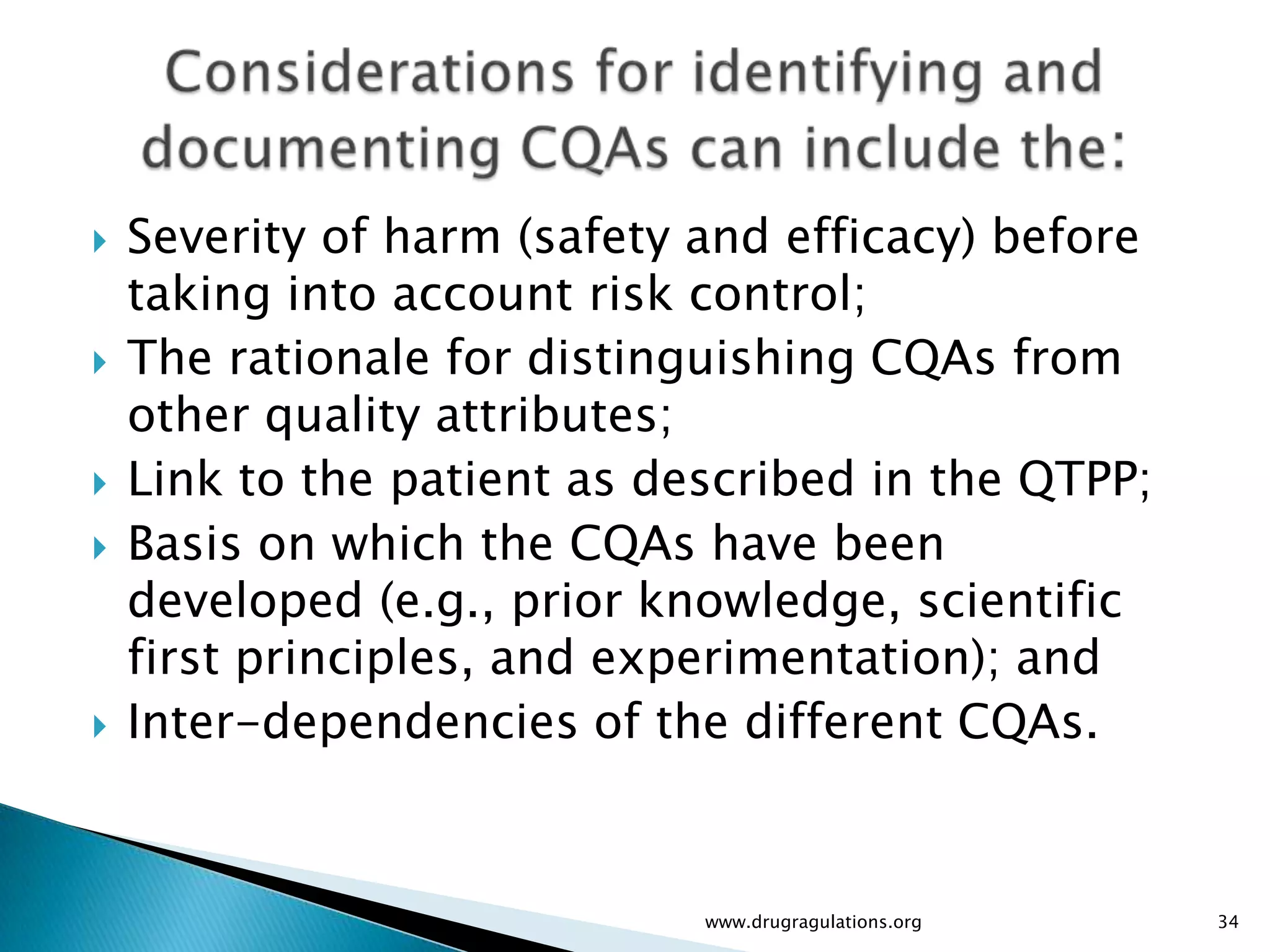    Severity of harm (safety and efficacy) before
    taking into account risk control;
   The rationale for distinguishing CQAs from
    other quality attributes;
   Link to the patient as described in the QTPP;
   Basis on which the CQAs have been
    developed (e.g., prior knowledge, scientific
    first principles, and experimentation); and
   Inter-dependencies of the different CQAs.


                             www.drugragulations.org   34
 