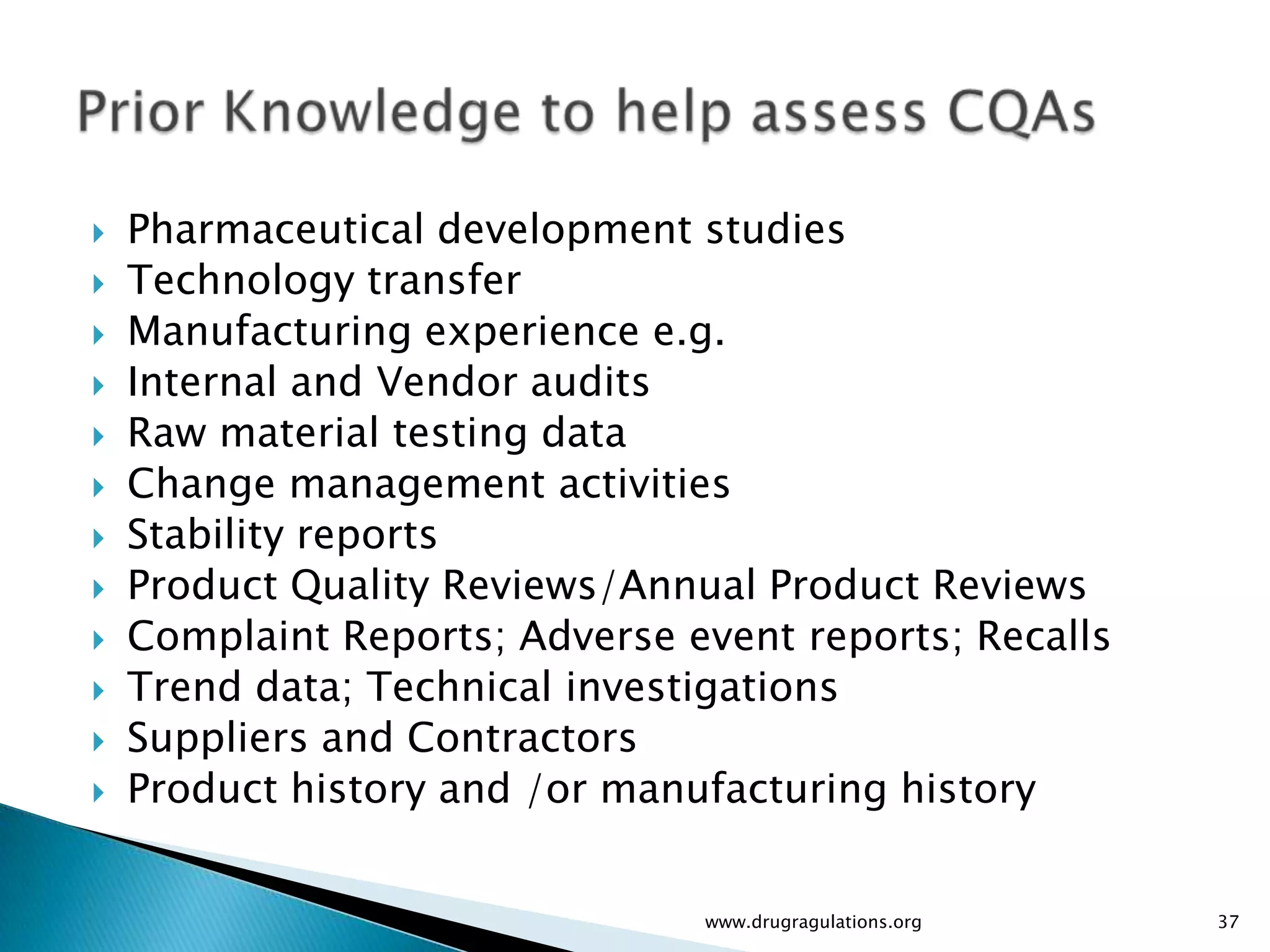   Pharmaceutical development studies
   Technology transfer
   Manufacturing experience e.g.
   Internal and Vendor audits
   Raw material testing data
   Change management activities
   Stability reports
   Product Quality Reviews/Annual Product Reviews
   Complaint Reports; Adverse event reports; Recalls
   Trend data; Technical investigations
   Suppliers and Contractors
   Product history and /or manufacturing history


                                www.drugragulations.org   37
 