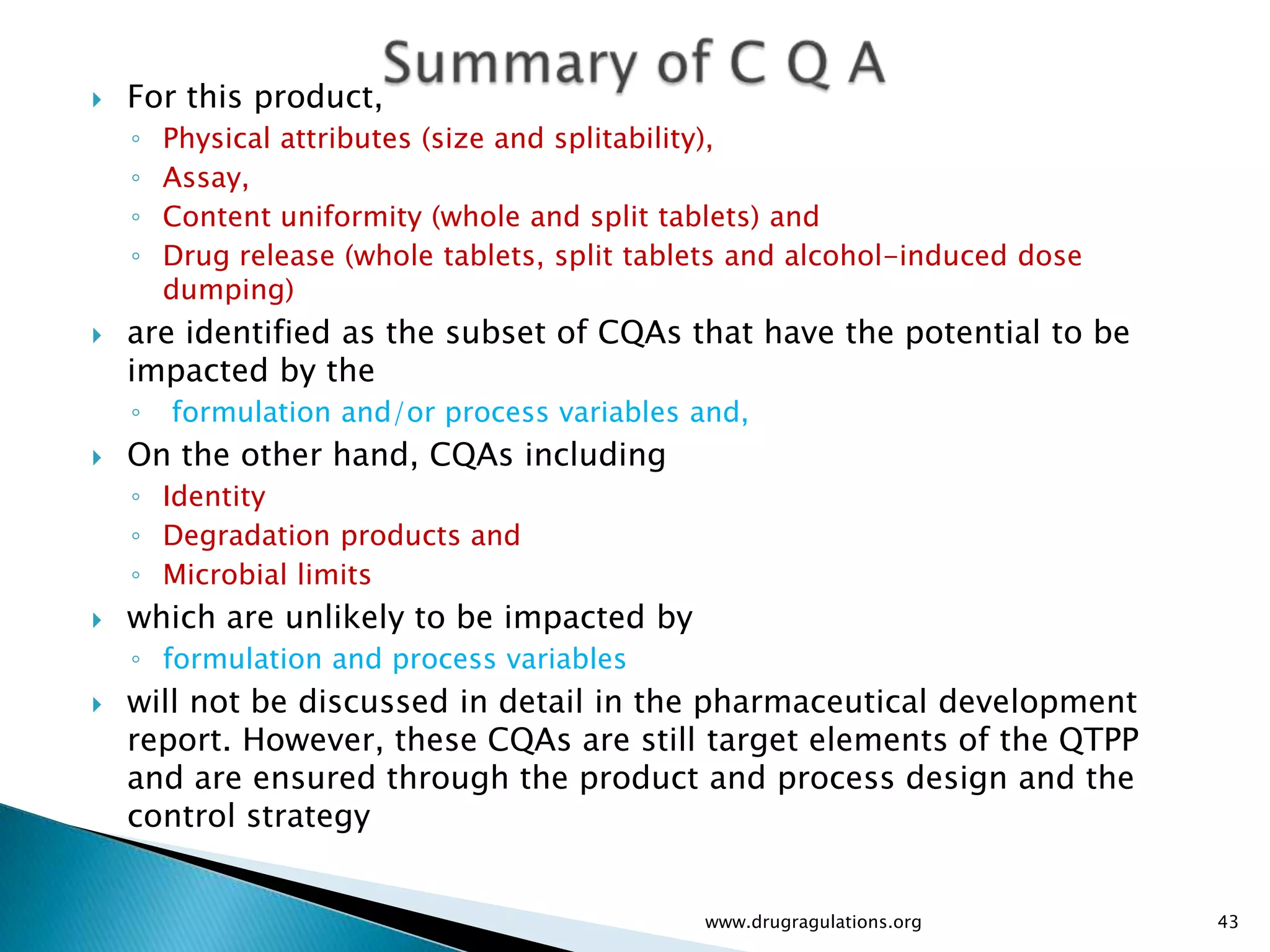    For this product,
    ◦   Physical attributes (size and splitability),
    ◦   Assay,
    ◦   Content uniformity (whole and split tablets) and
    ◦   Drug release (whole tablets, split tablets and alcohol-induced dose
        dumping)
   are identified as the subset of CQAs that have the potential to be
    impacted by the
    ◦   formulation and/or process variables and,
   On the other hand, CQAs including
    ◦ Identity
    ◦ Degradation products and
    ◦ Microbial limits
   which are unlikely to be impacted by
    ◦ formulation and process variables
   will not be discussed in detail in the pharmaceutical development
    report. However, these CQAs are still target elements of the QTPP
    and are ensured through the product and process design and the
    control strategy


                                               www.drugragulations.org        43
 