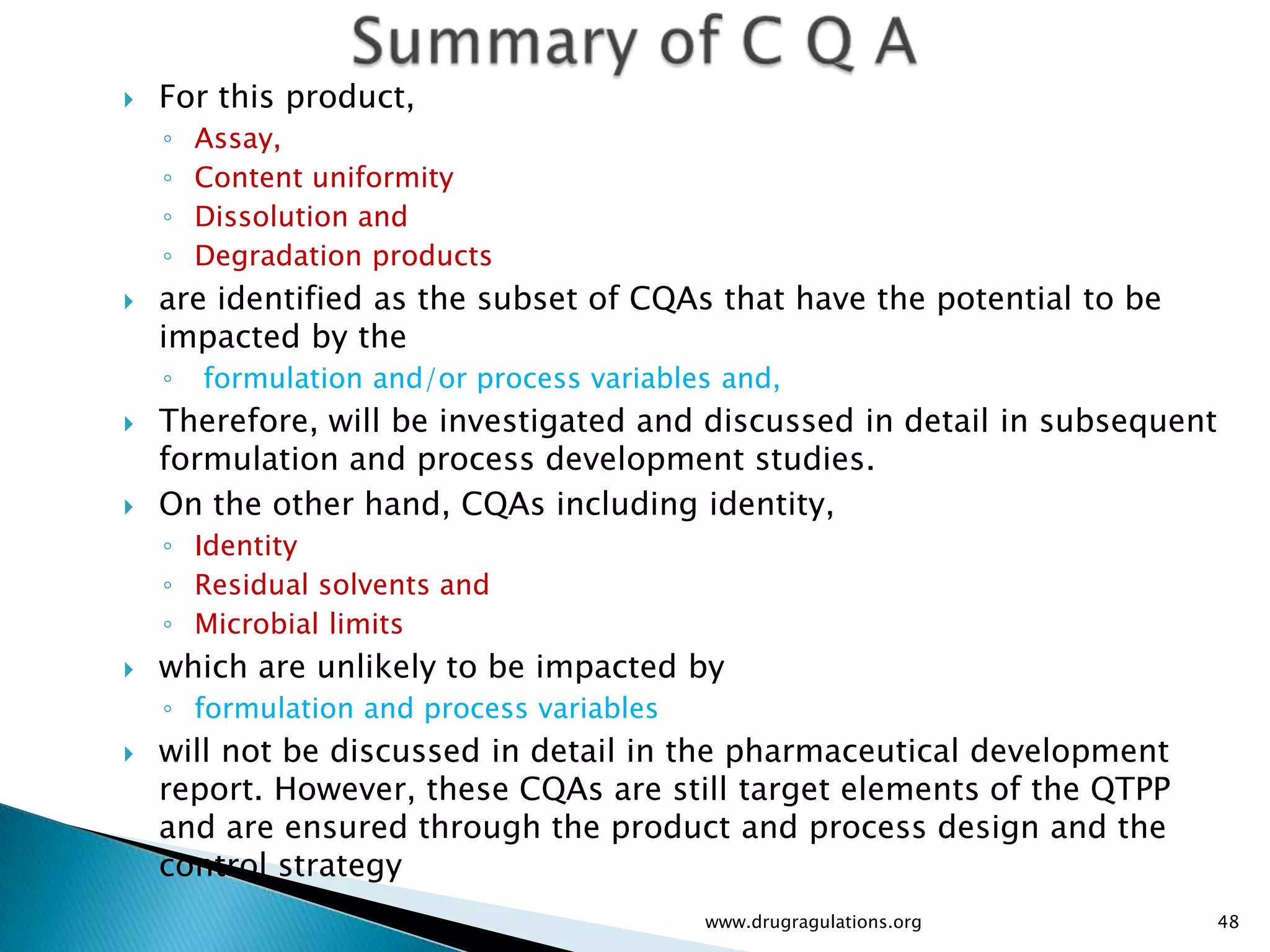    For this product,
    ◦   Assay,
    ◦   Content uniformity
    ◦   Dissolution and
    ◦   Degradation products
   are identified as the subset of CQAs that have the potential to be
    impacted by the
    ◦   formulation and/or process variables and,
   Therefore, will be investigated and discussed in detail in subsequent
    formulation and process development studies.
   On the other hand, CQAs including identity,
    ◦ Identity
    ◦ Residual solvents and
    ◦ Microbial limits
   which are unlikely to be impacted by
    ◦ formulation and process variables
   will not be discussed in detail in the pharmaceutical development
    report. However, these CQAs are still target elements of the QTPP
    and are ensured through the product and process design and the
    control strategy
                                           www.drugragulations.org          48
 