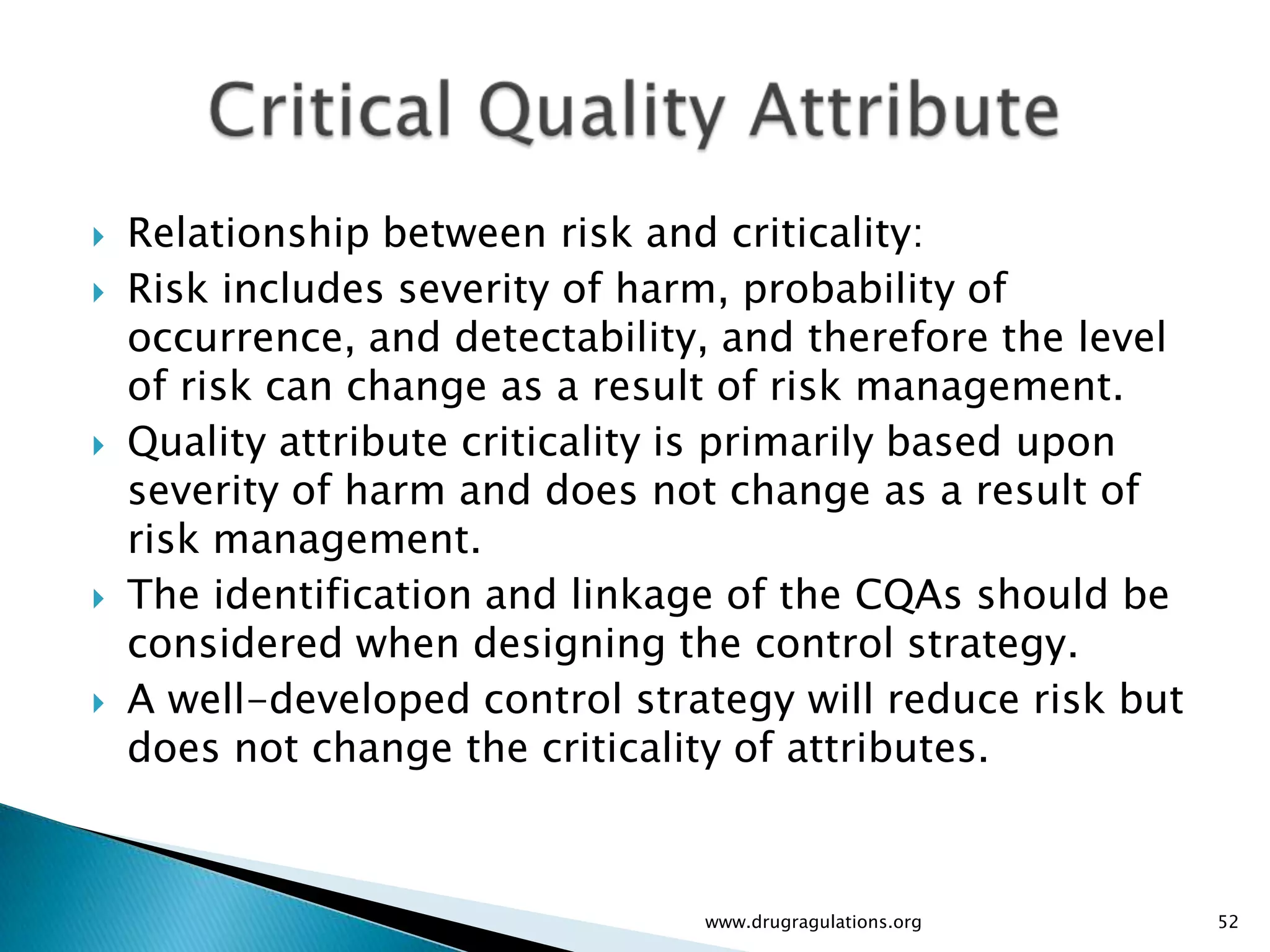    Relationship between risk and criticality:
   Risk includes severity of harm, probability of
    occurrence, and detectability, and therefore the level
    of risk can change as a result of risk management.
   Quality attribute criticality is primarily based upon
    severity of harm and does not change as a result of
    risk management.
   The identification and linkage of the CQAs should be
    considered when designing the control strategy.
   A well-developed control strategy will reduce risk but
    does not change the criticality of attributes.



                                 www.drugragulations.org     52
 