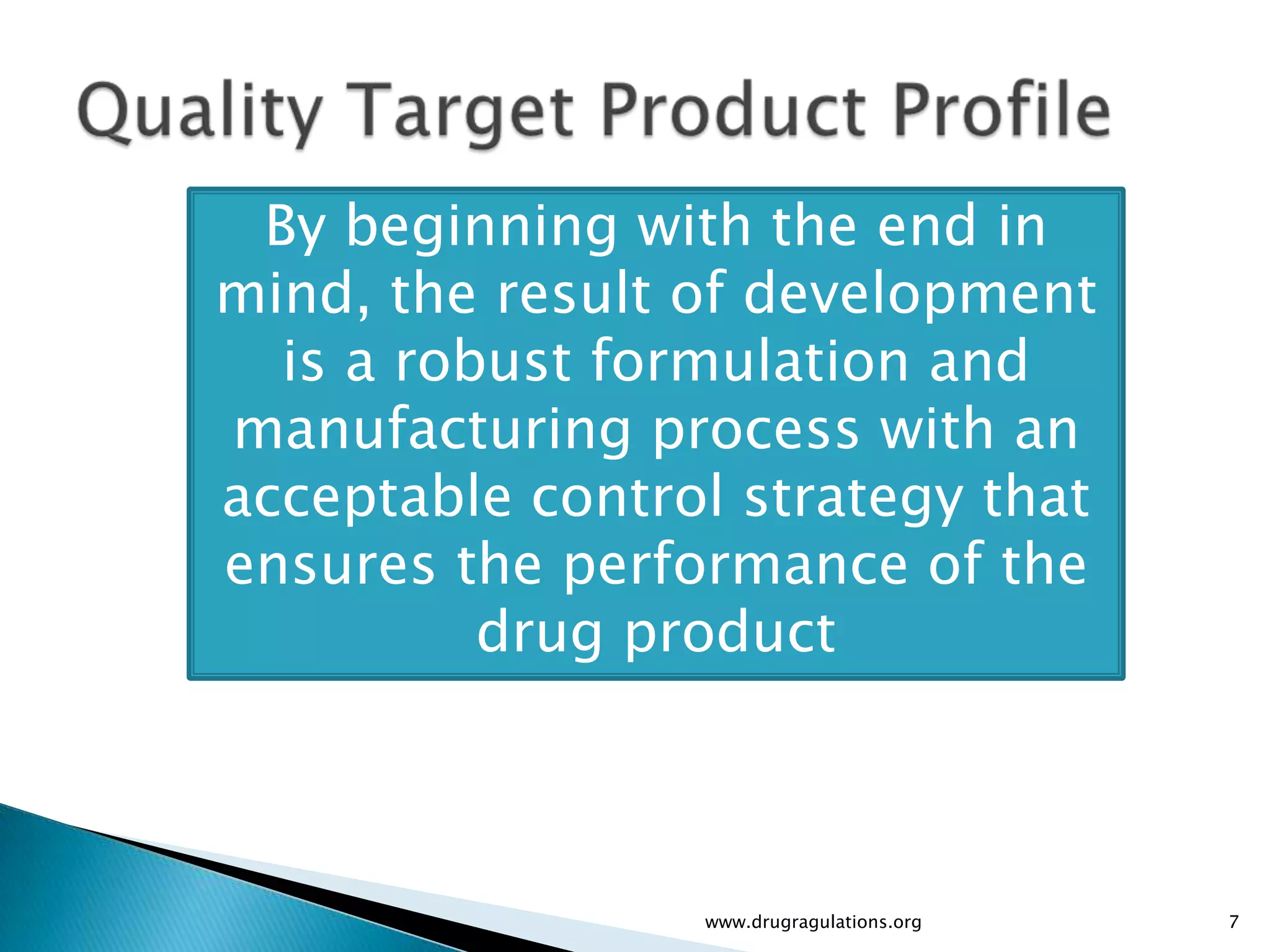 By beginning with the end in
mind, the result of development
  is a robust formulation and
manufacturing process with an
acceptable control strategy that
ensures the performance of the
          drug product



                 www.drugragulations.org   7
 