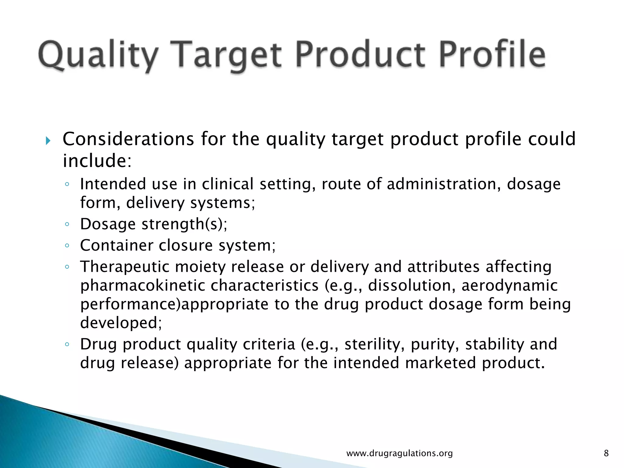    Considerations for the quality target product profile could
    include:
    ◦ Intended use in clinical setting, route of administration, dosage
      form, delivery systems;
    ◦ Dosage strength(s);
    ◦ Container closure system;
    ◦ Therapeutic moiety release or delivery and attributes affecting
      pharmacokinetic characteristics (e.g., dissolution, aerodynamic
      performance)appropriate to the drug product dosage form being
      developed;
    ◦ Drug product quality criteria (e.g., sterility, purity, stability and
      drug release) appropriate for the intended marketed product.




                                           www.drugragulations.org            8
 