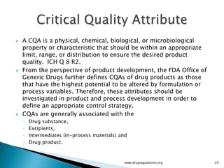    A CQA is a physical, chemical, biological, or microbiological
    property or characteristic that should be within an appropriate
    limit, range, or distribution to ensure the desired product
    quality. ICH Q 8 R2.
   From the perspective of product development, the FDA Office of
    Generic Drugs further defines CQAs of drug products as those
    that have the highest potential to be altered by formulation or
    process variables. Therefore, these attributes should be
    investigated in product and process development in order to
    define an appropriate control strategy.
   CQAs are generally associated with the
    ◦   Drug substance,
    ◦   Excipients,
    ◦   Intermediates (in-process materials) and
    ◦   Drug product.



                                              www.drugragulations.org   29
 