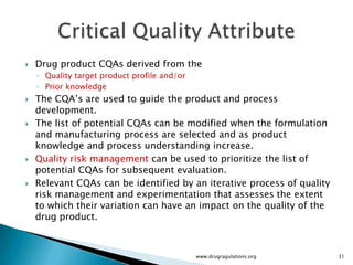    Drug product CQAs derived from the
    ◦ Quality target product profile and/or
    ◦ Prior knowledge
   The CQA’s are used to guide the product and process
    development.
   The list of potential CQAs can be modified when the formulation
    and manufacturing process are selected and as product
    knowledge and process understanding increase.
   Quality risk management can be used to prioritize the list of
    potential CQAs for subsequent evaluation.
   Relevant CQAs can be identified by an iterative process of quality
    risk management and experimentation that assesses the extent
    to which their variation can have an impact on the quality of the
    drug product.



                                              www.drugragulations.org    31
 
