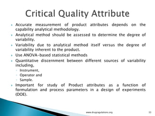    Accurate measurement of product attributes depends on the
    capability analytical methodology.
   Analytical method should be assessed to determine the degree of
    variability.
   Variability due to analytical method itself versus the degree of
    variability inherent to the product.
   Use ANOVA-based statistical methods
   Quantitative discernment between different sources of variability
    including,
    ◦ Instrument,
    ◦ Operator and
    ◦ Sample.
   Important for study of Product attributes as a function of
    formulation and process parameters in a design of experiments
    (DOE).



                                       www.drugragulations.org          33
 