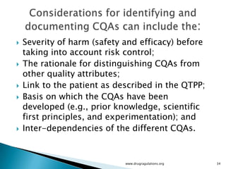    Severity of harm (safety and efficacy) before
    taking into account risk control;
   The rationale for distinguishing CQAs from
    other quality attributes;
   Link to the patient as described in the QTPP;
   Basis on which the CQAs have been
    developed (e.g., prior knowledge, scientific
    first principles, and experimentation); and
   Inter-dependencies of the different CQAs.


                             www.drugragulations.org   34
 