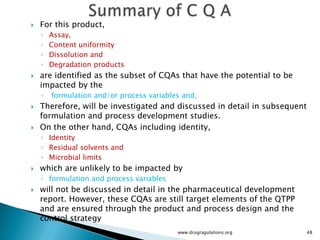    For this product,
    ◦   Assay,
    ◦   Content uniformity
    ◦   Dissolution and
    ◦   Degradation products
   are identified as the subset of CQAs that have the potential to be
    impacted by the
    ◦   formulation and/or process variables and,
   Therefore, will be investigated and discussed in detail in subsequent
    formulation and process development studies.
   On the other hand, CQAs including identity,
    ◦ Identity
    ◦ Residual solvents and
    ◦ Microbial limits
   which are unlikely to be impacted by
    ◦ formulation and process variables
   will not be discussed in detail in the pharmaceutical development
    report. However, these CQAs are still target elements of the QTPP
    and are ensured through the product and process design and the
    control strategy
                                           www.drugragulations.org          48
 