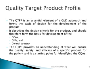    The QTPP is an essential element of a QbD approach and
    forms the basis of design for the development of the
    product
   It describes the design criteria for the product, and should
    therefore form the basis for development of the
    ◦ CQAs,
    ◦ CPPs, and
    ◦ Control strategy
   The QTPP provides an understanding of what will ensure
    the quality, safety, and efficacy of a specific product for
    the patient and is a starting point for identifying the CQAs.



                                     www.drugragulations.org        5
 