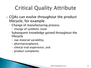    CQAs can evolve throughout the product
    lifecycle, for example:
    ◦ Change of manufacturing process
      change of synthetic route
    ◦ Subsequent knowledge gained throughout the
      lifecycle
        raw material variability,
        pharmacovigilance,
        clinical trial experience, and
        product complaints




                                          www.drugragulations.org   53
 