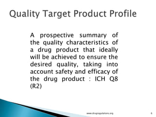 A prospective summary of
the quality characteristics of
a drug product that ideally
will be achieved to ensure the
desired quality, taking into
account safety and efficacy of
the drug product : ICH Q8
(R2)



                   www.drugragulations.org   6
 