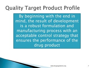 By beginning with the end in
mind, the result of development
  is a robust formulation and
manufacturing process with an
acceptable control strategy that
ensures the performance of the
          drug product



                 www.drugragulations.org   7
 
