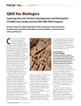 FOCUS ON...                                      QUALITY



QbD for Biologics
Learning from the Product Development and Realization
(A-MAb) Case Study and the FDA OBP Pilot Program

by Steve Kozlowski, Wassim Nashabeh, Mark Schenerman, Howard Anderson,
Ilse Blumentals, Kowid Ho, Rohin Mahtre, Barbara Rellahan, and Victor Vinci,
with Lorna McLeod




C
         osponsored by CASSS (an                                                                  case study and sponsors participating
         international separation                                                                 in the FDA Pilot Program provided
         society) and the FDA, the                                                                detailed QbD examples to form the
         23rd CMC Strategy Forum                                                                  basis for workshop discussions. A
was held in Bethesda, MD, on 19–20                                                                number of questions were presented as
July 2010. For the third time, this                                                               a basis for discussion, and they appear
forum explored the topic of quality by                                                            in bold throughout this text.
design (QbD) for biologics. The first
such forum was held in July 2007 and                                                              Critical Quality
focused on establishing a general                                                                 Attributes (CQAs)
understanding of QbD terminology                                                                  In assessing attribute criticality, to
and concepts. In July 2008, the second                                                            what extent is it appropriate to apply
discussed approaches for submission of                                                            prior knowledge from similar-class
QbD data and associated regulatory                                                                molecules to a new product? When is it
implications. Building on those                                                                   appropriate to leverage company-
previous QbD forums, this third                                                                   specific and literature information?
forum extended the discussion from                                                                Leveraging prior knowledge is
“what” to “how.” The program                                                                      particularly valuable at the earliest
committee intended to cover detailed                                                              stages of development before you’ve
implementation strategies and                                                                     had a chance to gain molecule-specific
practical key QbD elements that are                                  www.photos.com
                                                                                                  data in early development. Prior
readily achievable in the short term.                                                             knowledge of molecular structure at
    In addition, this forum would                        Group. The companies involved were       early stages is useful for highlighting
combine key learning from two                            Abbott Laboratories, Amgen,              specific product variants you need to
important QbD industry–FDA                               Genentech, GlaxoSmithKline, Eli          look for and targeting the types of
collaborations: the A-MAb Case                           Lilly and Company, MedImmune,            analytical methodology required to
Study and the FDA OBP Pilot                              and Pfizer. To ensure free public        assess them. As long as its strengths
Program. The pilot program is still in                   access and further promote the           and weaknesses are understood,
its early stages but nonetheless                         industry-wide discussions that led to    information is valuable wherever it
provides concrete examples of the                        its creation, they provided its case     comes from.
types of exchange of ideas between                       study to CASSS and ISPE. Find it            Keep in mind that, although
sponsors and regulators. The case                        online at www.casss.org/                 general assumptions can be made
study on applying QbD principles in                      associations/9165/files/Case_Study_      about class-specific attributes (e.g.,
development of a monoclonal antibody                     Press_Release.pdf.                       MAb terminal heterogeneity),
represents the culmination of a two-                         This forum was set up as three       inevitably some molecules will not
year effort by a consortium of                           workshops covering quality attributes,   follow the rules. The value of general
biotechnology companies collectively                     design space (DS), and control           assumptions depends on the depth
known as the CMC-Biotech Working                         strategies. Authors of the A-MAb         that knowledge can reach — how

18	 BioProcess International   10(8)   S eptember 2012
 