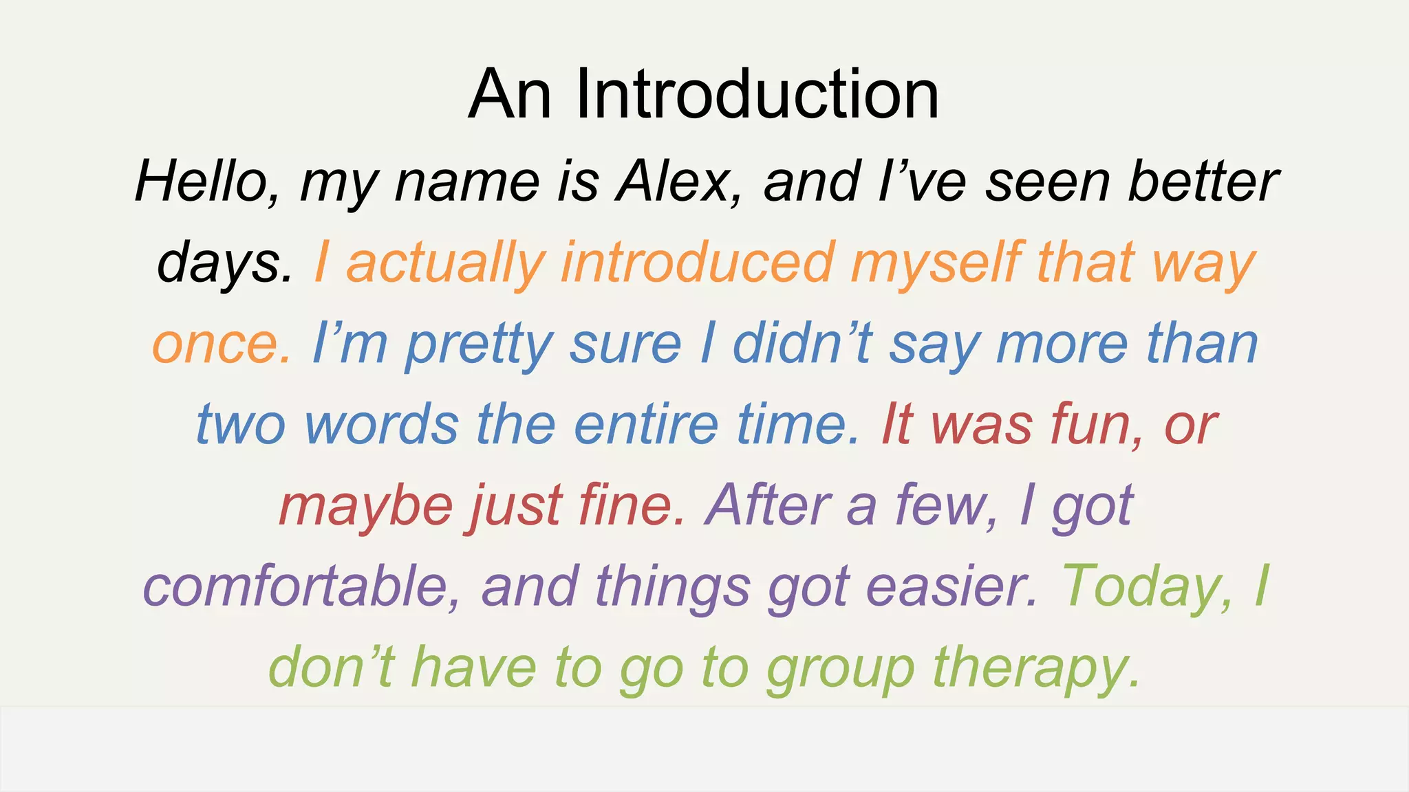 An Introduction
Hello, my name is Alex, and I’ve seen better
days. I actually introduced myself that way
once. I’m pretty sure I didn’t say more than
two words the entire time. It was fun, or
maybe just fine. After a few, I got
comfortable, and things got easier. Today, I
don’t have to go to group therapy.
OFFICE OF PATIENT EXPERIENCE
 