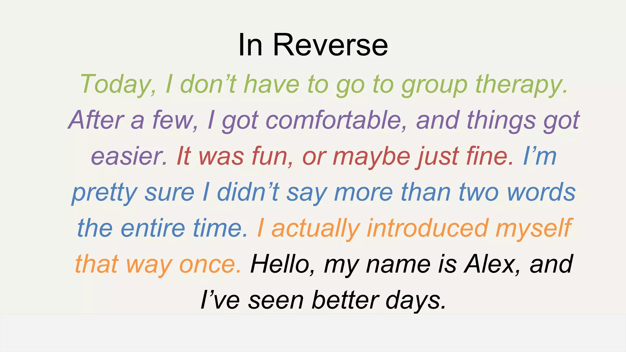 In Reverse
Today, I don’t have to go to group therapy.
After a few, I got comfortable, and things got
easier. It was fun, or maybe just fine. I’m
pretty sure I didn’t say more than two words
the entire time. I actually introduced myself
that way once. Hello, my name is Alex, and
I’ve seen better days.
OFFICE OF PATIENT EXPERIENCE
 