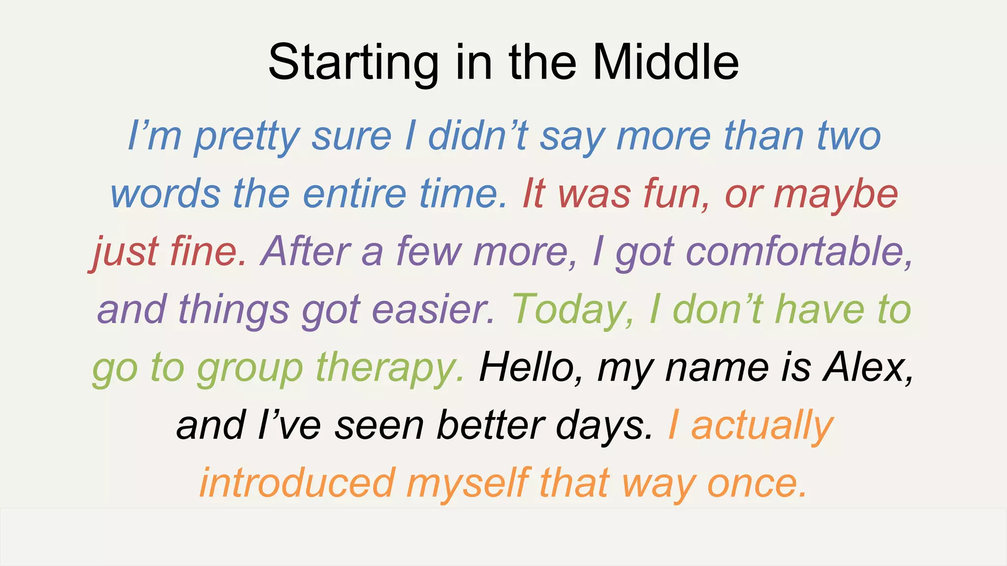 Starting in the Middle
I’m pretty sure I didn’t say more than two
words the entire time. It was fun, or maybe
just fine. After a few more, I got comfortable,
and things got easier. Today, I don’t have to
go to group therapy. Hello, my name is Alex,
and I’ve seen better days. I actually
introduced myself that way once.
OFFICE OF PATIENT EXPERIENCE
 