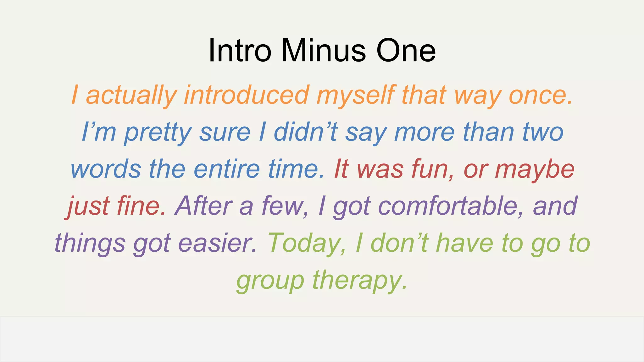 Intro Minus One
I actually introduced myself that way once.
I’m pretty sure I didn’t say more than two
words the entire time. It was fun, or maybe
just fine. After a few, I got comfortable, and
things got easier. Today, I don’t have to go to
group therapy.
OFFICE OF PATIENT EXPERIENCE
 