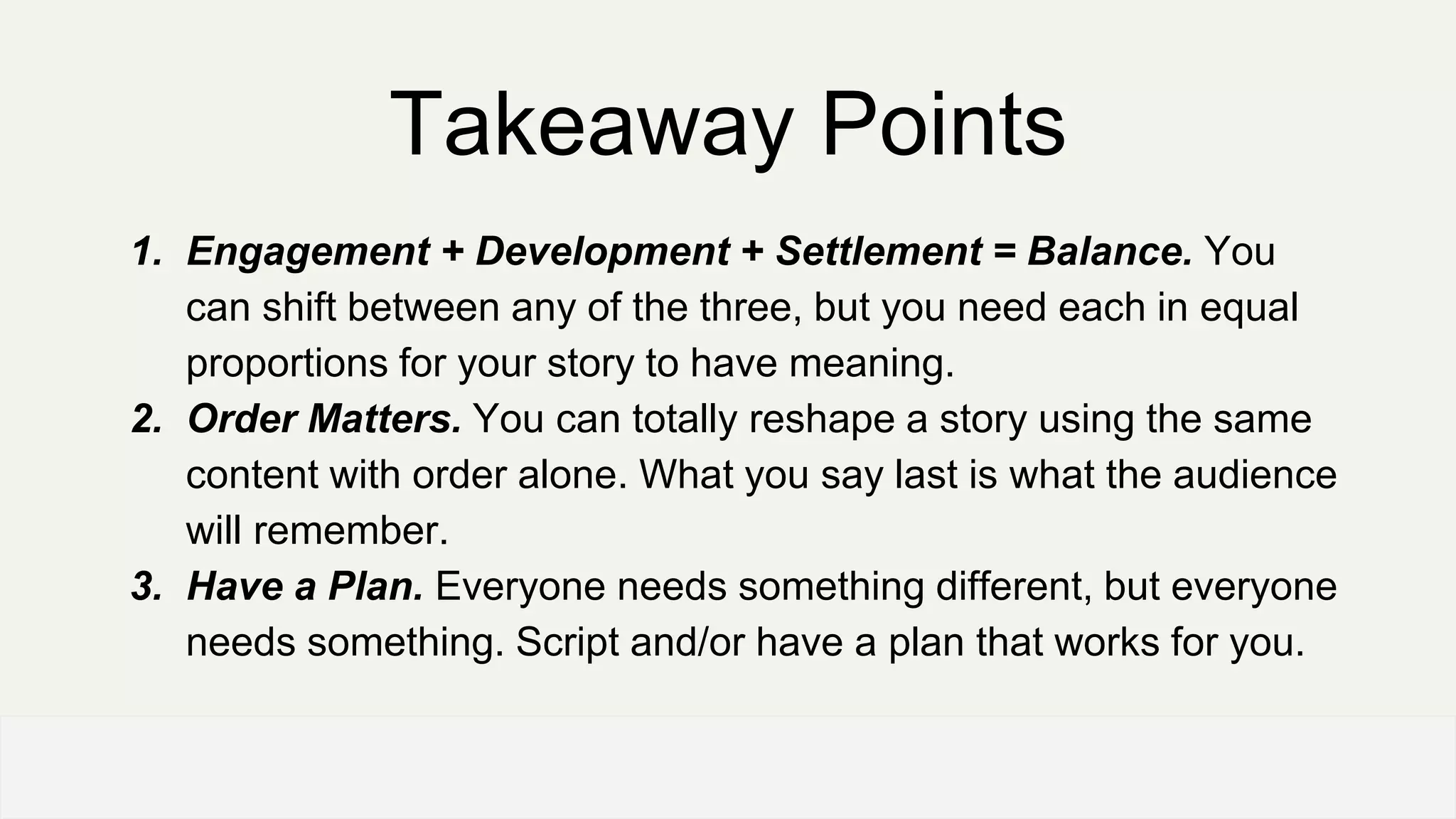 Takeaway Points
1. Engagement + Development + Settlement = Balance. You
can shift between any of the three, but you need each in equal
proportions for your story to have meaning.
2. Order Matters. You can totally reshape a story using the same
content with order alone. What you say last is what the audience
will remember.
3. Have a Plan. Everyone needs something different, but everyone
needs something. Script and/or have a plan that works for you.
OFFICE OF PATIENT EXPERIENCE
 