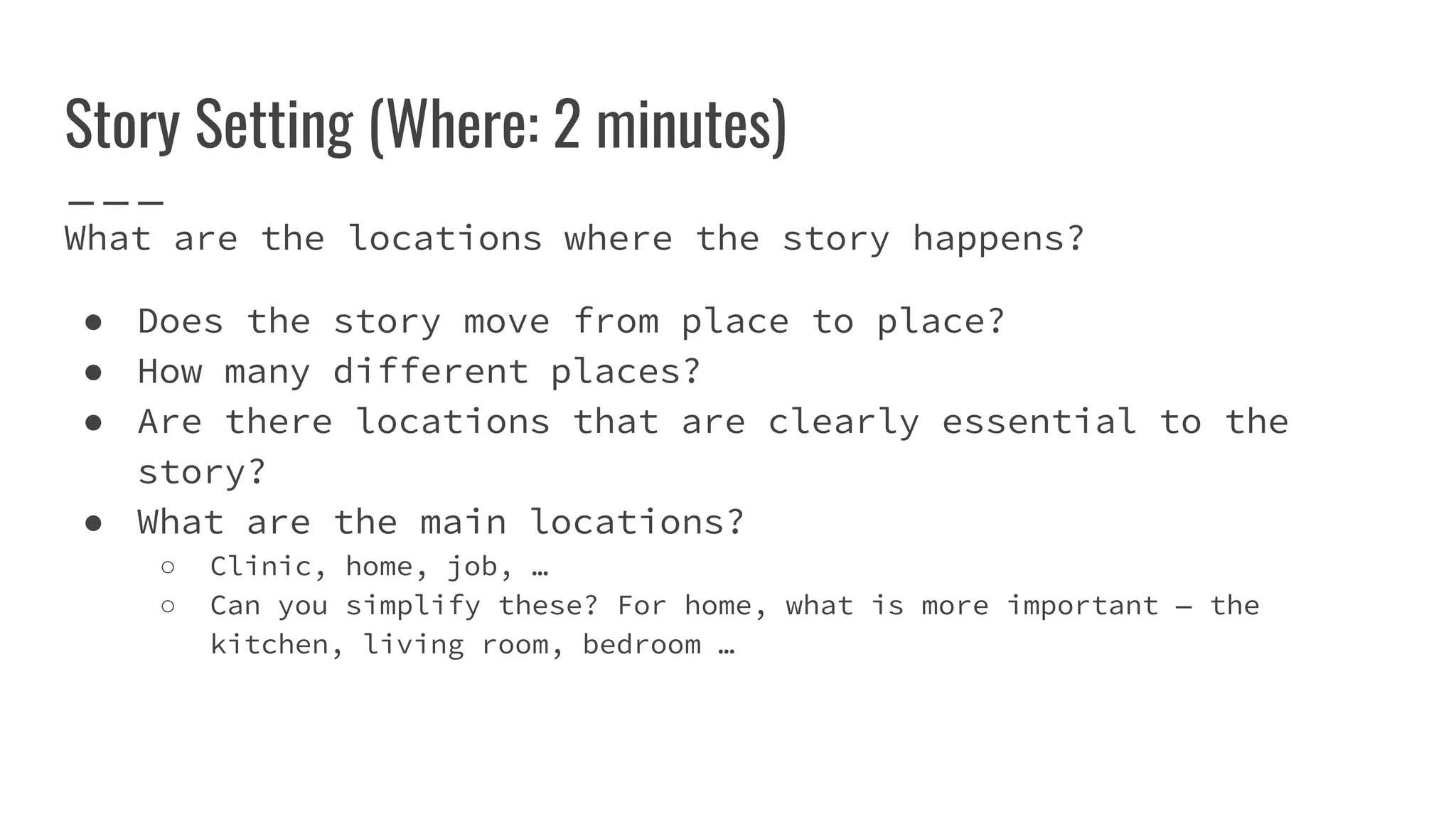 Story Setting (Where: 2 minutes)
What are the locations where the story happens?
● Does the story move from place to place?
● How many different places?
● Are there locations that are clearly essential to the
story?
● What are the main locations?
○ Clinic, home, job, …
○ Can you simplify these? For home, what is more important — the
kitchen, living room, bedroom …
 