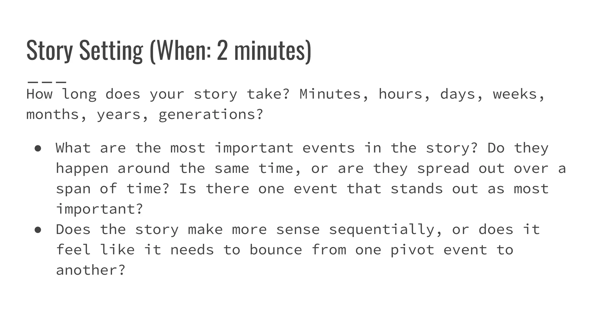 Story Setting (When: 2 minutes)
How long does your story take? Minutes, hours, days, weeks,
months, years, generations?
● What are the most important events in the story? Do they
happen around the same time, or are they spread out over a
span of time? Is there one event that stands out as most
important?
● Does the story make more sense sequentially, or does it
feel like it needs to bounce from one pivot event to
another?
 
