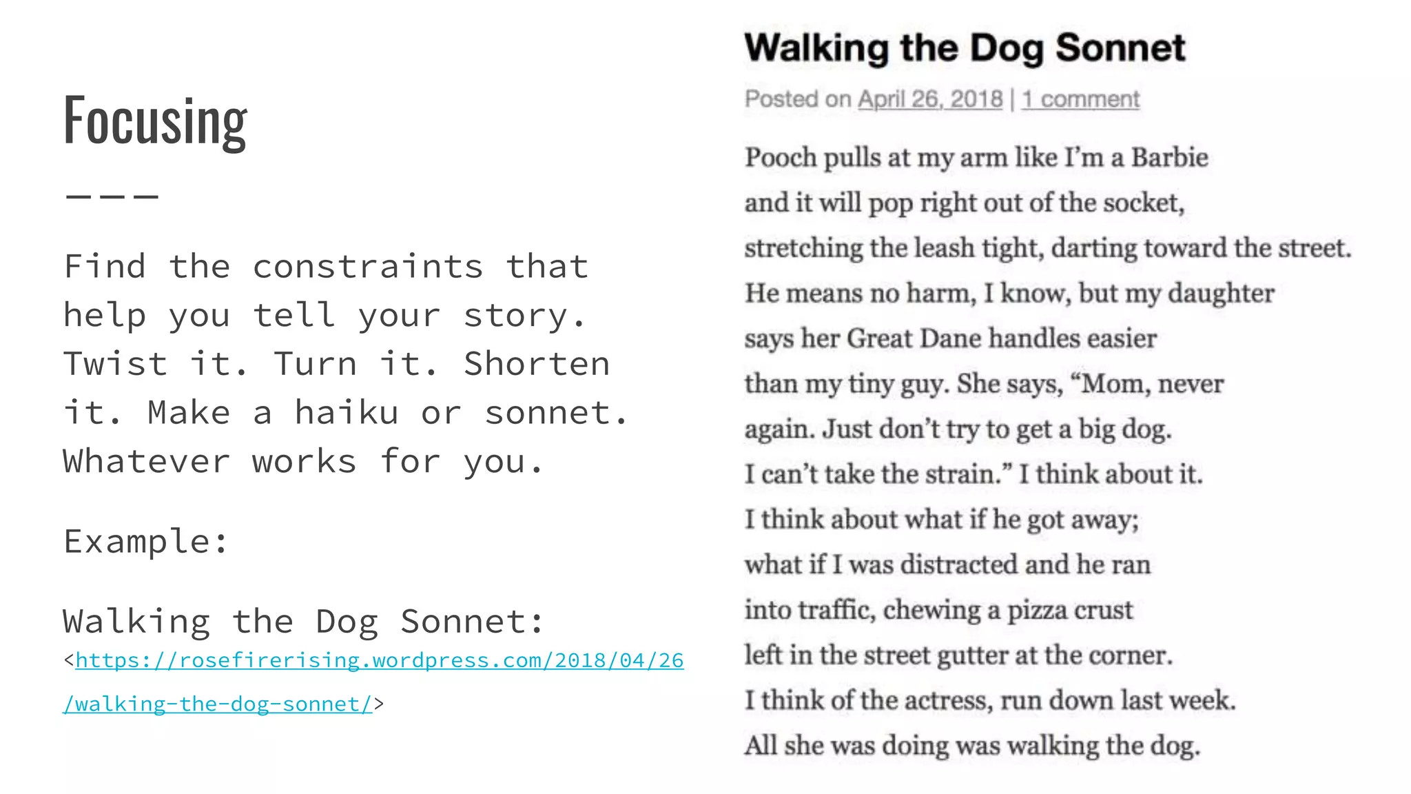 Focusing
Find the constraints that
help you tell your story.
Twist it. Turn it. Shorten
it. Make a haiku or sonnet.
Whatever works for you.
Example:
Walking the Dog Sonnet:
<https://rosefirerising.wordpress.com/2018/04/26
/walking-the-dog-sonnet/>
 