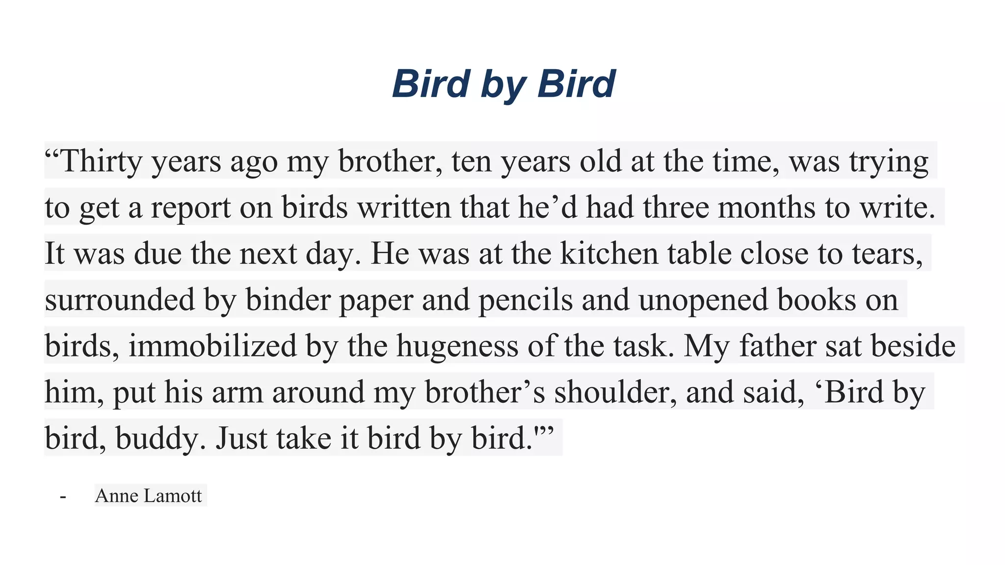 Bird by Bird
“Thirty years ago my brother, ten years old at the time, was trying
to get a report on birds written that he’d had three months to write.
It was due the next day. He was at the kitchen table close to tears,
surrounded by binder paper and pencils and unopened books on
birds, immobilized by the hugeness of the task. My father sat beside
him, put his arm around my brother’s shoulder, and said, ‘Bird by
bird, buddy. Just take it bird by bird.'”
- Anne Lamott
 