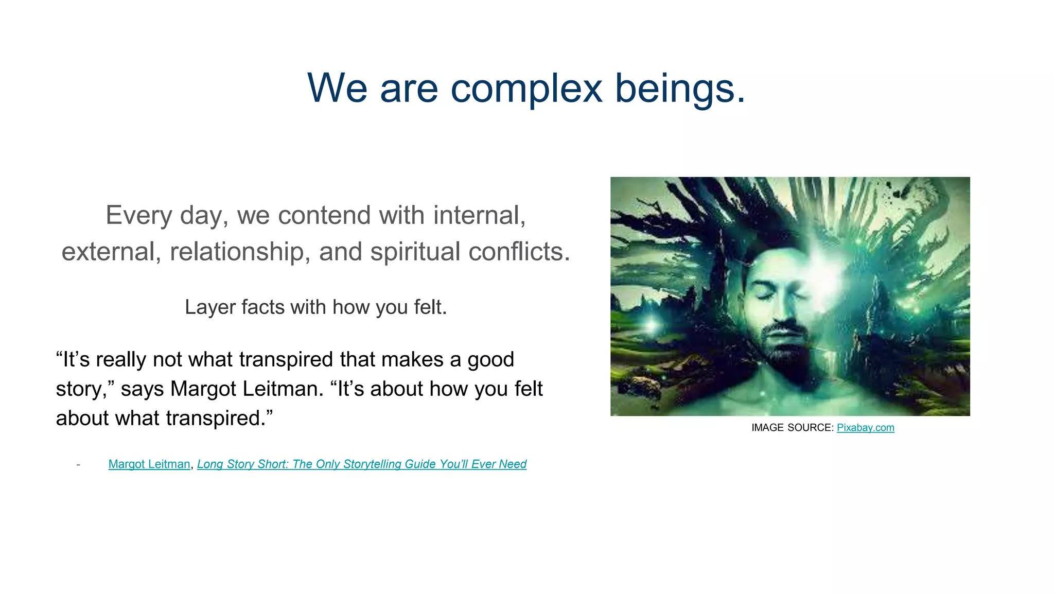 We are complex beings.
Every day, we contend with internal,
external, relationship, and spiritual conflicts.
Layer facts with how you felt.
“It’s really not what transpired that makes a good
story,” says Margot Leitman. “It’s about how you felt
about what transpired.”
- Margot Leitman, Long Story Short: The Only Storytelling Guide You’ll Ever Need
IMAGE SOURCE: Pixabay.com
 