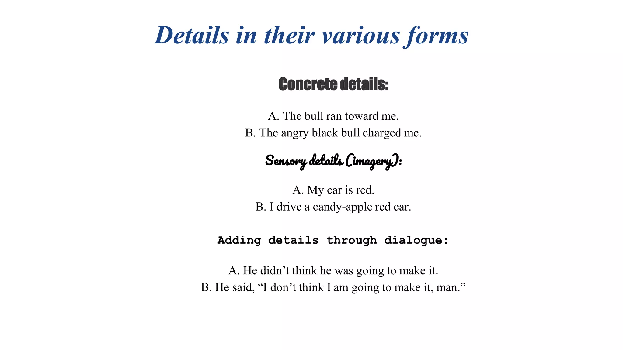 Details in their various forms
Concrete details:
A. The bull ran toward me.
B. The angry black bull charged me.
Sensory details (imagery):
A. My car is red.
B. I drive a candy-apple red car.
Adding details through dialogue:
A. He didn’t think he was going to make it.
B. He said, “I don’t think I am going to make it, man.”
 