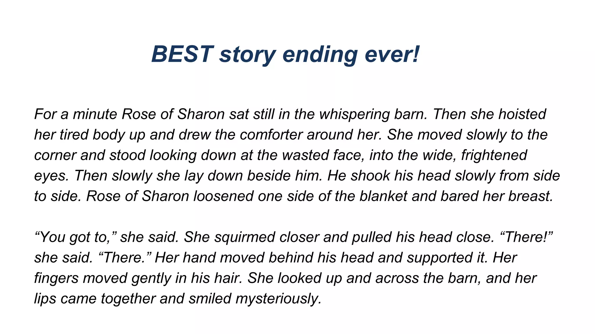 BEST story ending ever!
For a minute Rose of Sharon sat still in the whispering barn. Then she hoisted
her tired body up and drew the comforter around her. She moved slowly to the
corner and stood looking down at the wasted face, into the wide, frightened
eyes. Then slowly she lay down beside him. He shook his head slowly from side
to side. Rose of Sharon loosened one side of the blanket and bared her breast.
“You got to,” she said. She squirmed closer and pulled his head close. “There!”
she said. “There.” Her hand moved behind his head and supported it. Her
fingers moved gently in his hair. She looked up and across the barn, and her
lips came together and smiled mysteriously.
 