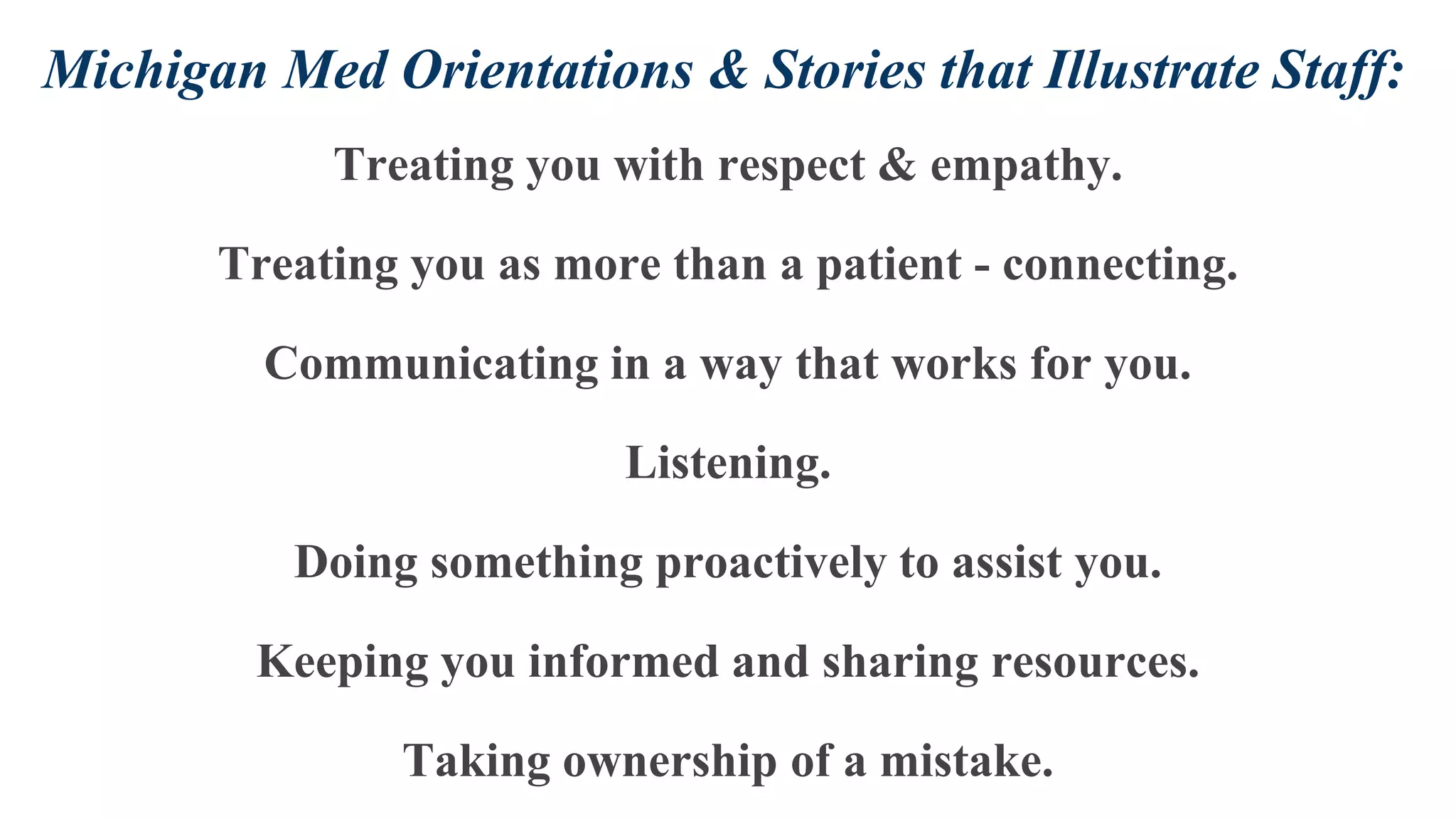 Michigan Med Orientations & Stories that Illustrate Staff:
Treating you with respect & empathy.
Treating you as more than a patient - connecting.
Communicating in a way that works for you.
Listening.
Doing something proactively to assist you.
Keeping you informed and sharing resources.
Taking ownership of a mistake.
 