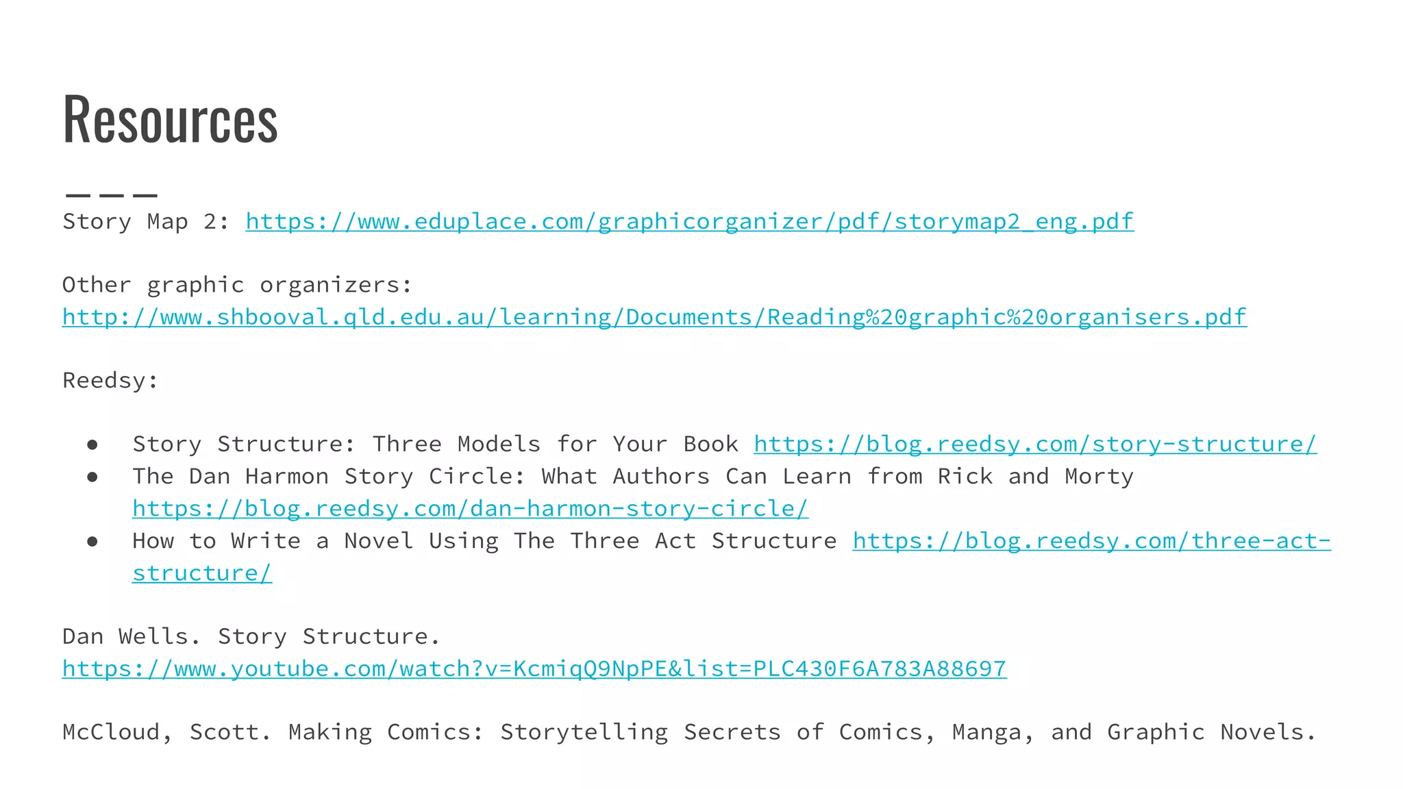 Resources
Story Map 2: https://www.eduplace.com/graphicorganizer/pdf/storymap2_eng.pdf
Other graphic organizers:
http://www.shbooval.qld.edu.au/learning/Documents/Reading%20graphic%20organisers.pdf
Reedsy:
● Story Structure: Three Models for Your Book https://blog.reedsy.com/story-structure/
● The Dan Harmon Story Circle: What Authors Can Learn from Rick and Morty
https://blog.reedsy.com/dan-harmon-story-circle/
● How to Write a Novel Using The Three Act Structure https://blog.reedsy.com/three-act-
structure/
Dan Wells. Story Structure.
https://www.youtube.com/watch?v=KcmiqQ9NpPE&list=PLC430F6A783A88697
McCloud, Scott. Making Comics: Storytelling Secrets of Comics, Manga, and Graphic Novels.
 
