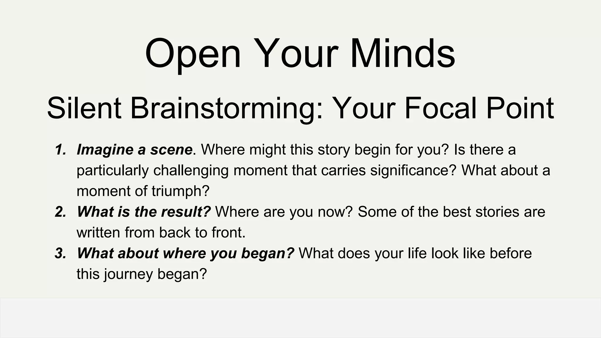 Open Your Minds
Silent Brainstorming: Your Focal Point
1. Imagine a scene. Where might this story begin for you? Is there a
particularly challenging moment that carries significance? What about a
moment of triumph?
2. What is the result? Where are you now? Some of the best stories are
written from back to front.
3. What about where you began? What does your life look like before
this journey began?
 