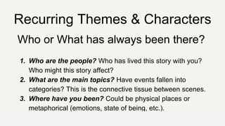 Recurring Themes & Characters
Who or What has always been there?
1. Who are the people? Who has lived this story with you?
Who might this story affect?
2. What are the main topics? Have events fallen into
categories? This is the connective tissue between scenes.
3. Where have you been? Could be physical places or
metaphorical (emotions, state of being, etc.).
OFFICE OF PATIENT EXPERIENCE
 