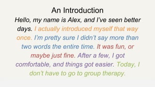 An Introduction
Hello, my name is Alex, and I’ve seen better
days. I actually introduced myself that way
once. I’m pretty sure I didn’t say more than
two words the entire time. It was fun, or
maybe just fine. After a few, I got
comfortable, and things got easier. Today, I
don’t have to go to group therapy.
OFFICE OF PATIENT EXPERIENCE
 