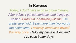 In Reverse
Today, I don’t have to go to group therapy.
After a few, I got comfortable, and things got
easier. It was fun, or maybe just fine. I’m
pretty sure I didn’t say more than two words
the entire time. I actually introduced myself
that way once. Hello, my name is Alex, and
I’ve seen better days.
OFFICE OF PATIENT EXPERIENCE
 