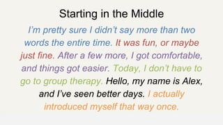 Starting in the Middle
I’m pretty sure I didn’t say more than two
words the entire time. It was fun, or maybe
just fine. After a few more, I got comfortable,
and things got easier. Today, I don’t have to
go to group therapy. Hello, my name is Alex,
and I’ve seen better days. I actually
introduced myself that way once.
OFFICE OF PATIENT EXPERIENCE
 
