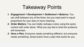 Takeaway Points
1. Engagement + Development + Settlement = Balance. You
can shift between any of the three, but you need each in equal
proportions for your story to have meaning.
2. Order Matters. You can totally reshape a story using the same
content with order alone. What you say last is what the audience
will remember.
3. Have a Plan. Everyone needs something different, but everyone
needs something. Script and/or have a plan that works for you.
OFFICE OF PATIENT EXPERIENCE
 