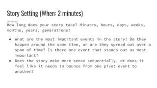 Story Setting (When: 2 minutes)
How long does your story take? Minutes, hours, days, weeks,
months, years, generations?
● What are the most important events in the story? Do they
happen around the same time, or are they spread out over a
span of time? Is there one event that stands out as most
important?
● Does the story make more sense sequentially, or does it
feel like it needs to bounce from one pivot event to
another?
 