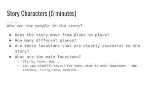 Story Characters (5 minutes)
Who are the people in the story?
● Does the story move from place to place?
● How many different places?
● Are there locations that are clearly essential to the
story?
● What are the main locations?
○ Clinic, home, job, …
○ Can you simplify these? For home, what is more important — the
kitchen, living room, bedroom …
 
