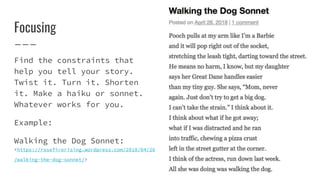 Focusing
Find the constraints that
help you tell your story.
Twist it. Turn it. Shorten
it. Make a haiku or sonnet.
Whatever works for you.
Example:
Walking the Dog Sonnet:
<https://rosefirerising.wordpress.com/2018/04/26
/walking-the-dog-sonnet/>
 