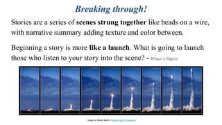 Breaking through!
Stories are a series of scenes strung together like beads on a wire,
with narrative summary adding texture and color between.
Beginning a story is more like a launch. What is going to launch
those who listen to your story into the scene? - Writer’s Digest
Image by Randy Merrill, Rocket Launch Sequence
 