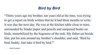 Bird by Bird
“Thirty years ago my brother, ten years old at the time, was trying
to get a report on birds written that he’d had three months to write.
It was due the next day. He was at the kitchen table close to tears,
surrounded by binder paper and pencils and unopened books on
birds, immobilized by the hugeness of the task. My father sat beside
him, put his arm around my brother’s shoulder, and said, ‘Bird by
bird, buddy. Just take it bird by bird.'”
- Anne Lamott
 