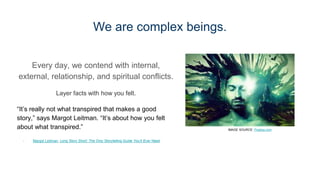We are complex beings.
Every day, we contend with internal,
external, relationship, and spiritual conflicts.
Layer facts with how you felt.
“It’s really not what transpired that makes a good
story,” says Margot Leitman. “It’s about how you felt
about what transpired.”
- Margot Leitman, Long Story Short: The Only Storytelling Guide You’ll Ever Need
IMAGE SOURCE: Pixabay.com
 