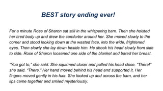 BEST story ending ever!
For a minute Rose of Sharon sat still in the whispering barn. Then she hoisted
her tired body up and drew the comforter around her. She moved slowly to the
corner and stood looking down at the wasted face, into the wide, frightened
eyes. Then slowly she lay down beside him. He shook his head slowly from side
to side. Rose of Sharon loosened one side of the blanket and bared her breast.
“You got to,” she said. She squirmed closer and pulled his head close. “There!”
she said. “There.” Her hand moved behind his head and supported it. Her
fingers moved gently in his hair. She looked up and across the barn, and her
lips came together and smiled mysteriously.
 